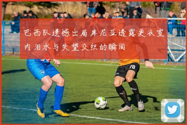 巴西队遗憾出局库尼亚透露更衣室内泪水与失望交织的瞬间