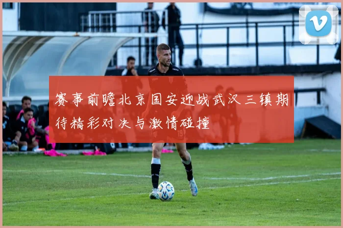 赛事前瞻北京国安迎战武汉三镇期待精彩对决与激情碰撞