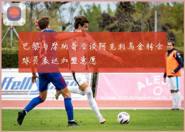 巴黎与摩纳哥洽谈阿克利乌舍转会球员表达加盟意愿