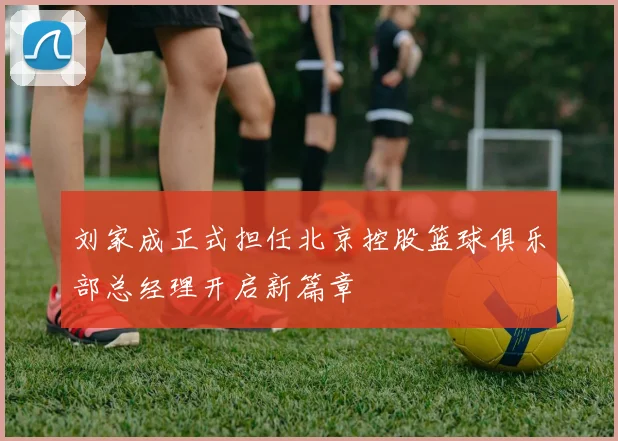 刘家成正式担任北京控股篮球俱乐部总经理开启新篇章