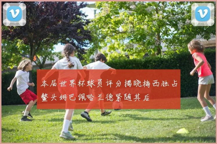 本届世界杯球员评分揭晓梅西独占鳌头姆巴佩哈兰德紧随其后
