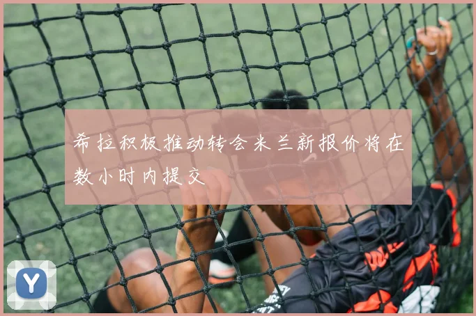 希拉积极推动转会米兰新报价将在数小时内提交