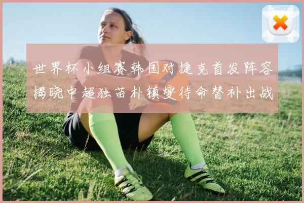 世界杯小组赛韩国对捷克首发阵容揭晓中超独苗朴镇燮待命替补出战