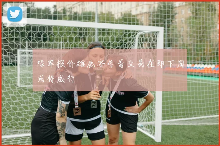 绿军报价雄鹿字母哥交易在即下周或将成行